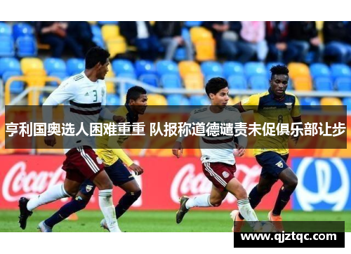 亨利国奥选人困难重重 队报称道德谴责未促俱乐部让步