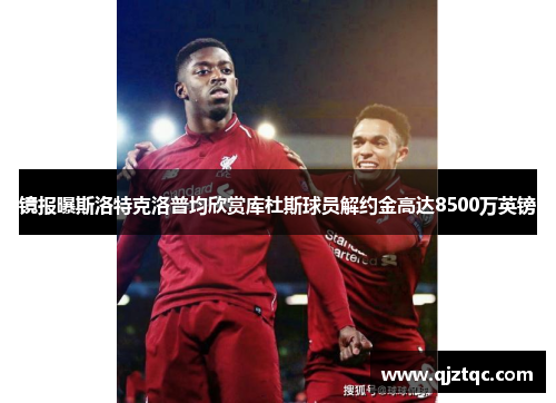 镜报曝斯洛特克洛普均欣赏库杜斯球员解约金高达8500万英镑